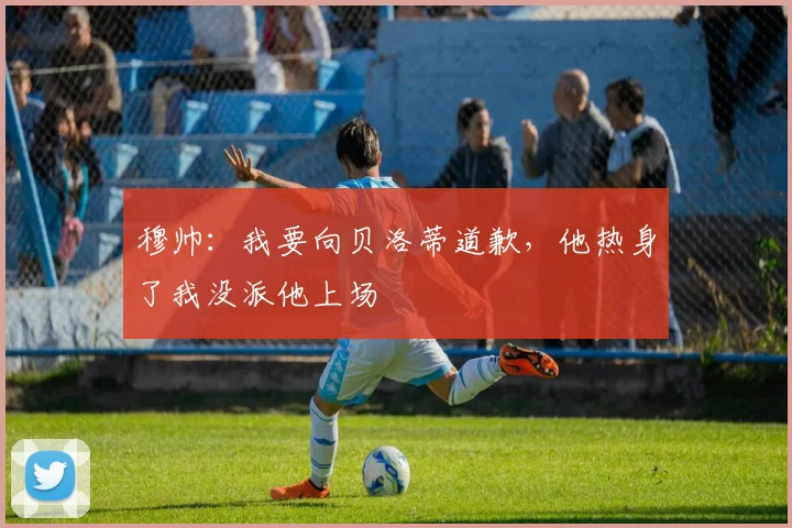 穆帅：我要向贝洛蒂道歉，他热身了我没派他上场