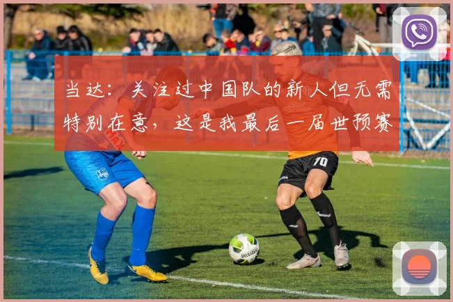 当达：关注过中国队的新人但无需特别在意，这是我最后一届世预赛