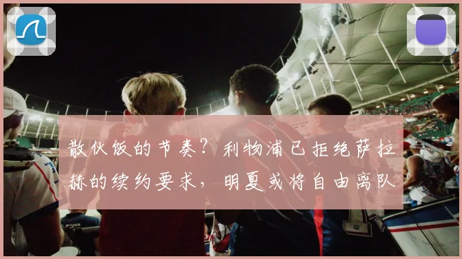 散伙饭的节奏？利物浦已拒绝萨拉赫的续约要求，明夏或将自由离队
