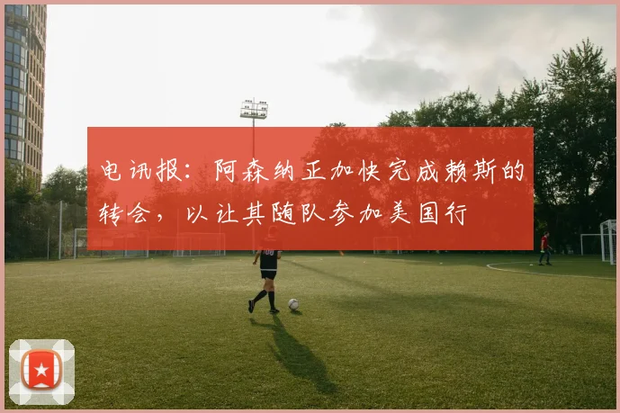 电讯报：阿森纳正加快完成赖斯的转会，以让其随队参加美国行