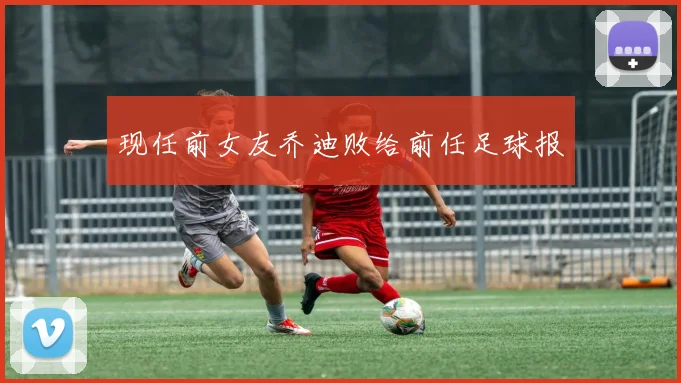 现任前女友乔迪败给前任足球报