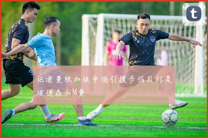 记者曼联加快中场引援步伐目标是埃德森和M费