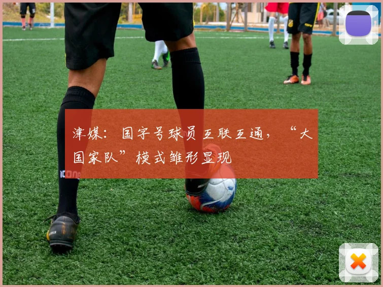 津媒：国字号球员互联互通，“大国家队”模式雏形显现