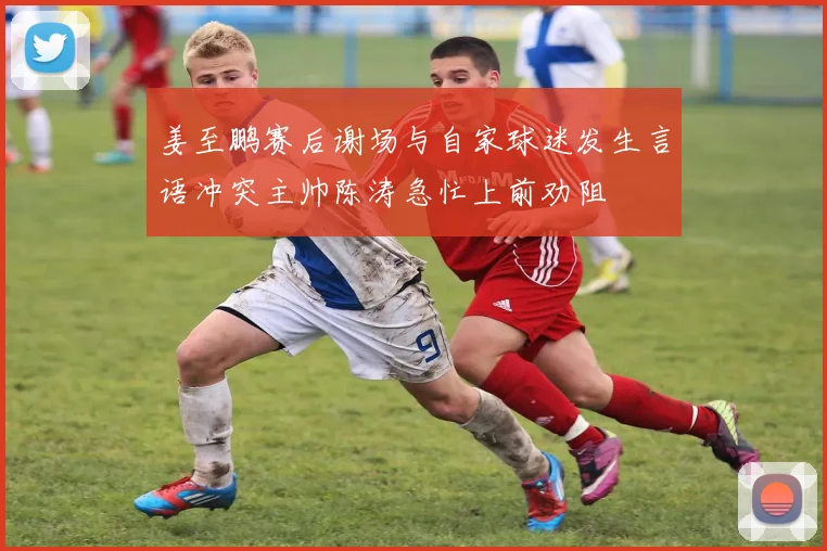 姜至鹏赛后谢场与自家球迷发生言语冲突主帅陈涛急忙上前劝阻