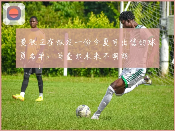 曼联正在拟定一份今夏可出售的球员名单，马奎尔未来不明朗