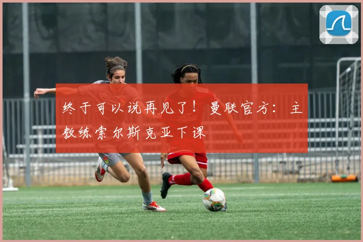 终于可以说再见了！曼联官方：主教练索尔斯克亚下课