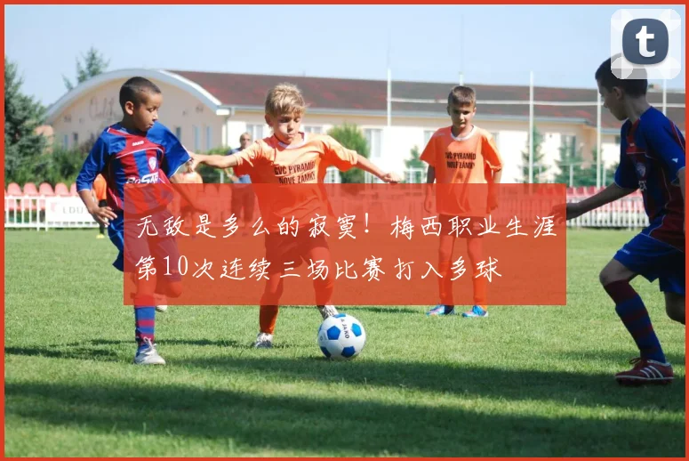 无敌是多么的寂寞！梅西职业生涯第10次连续三场比赛打入多球