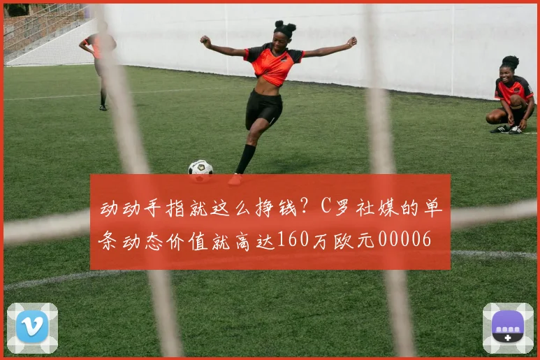 动动手指就这么挣钱？C罗社媒的单条动态价值就高达160万欧元0000644