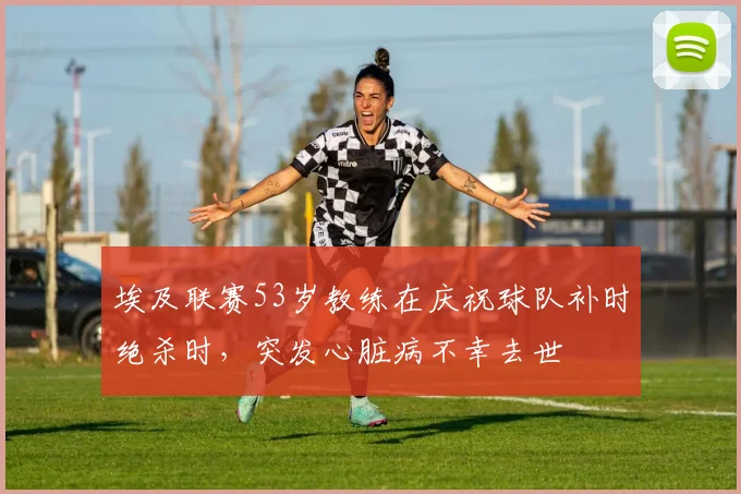 埃及联赛53岁教练在庆祝球队补时绝杀时，突发心脏病不幸去世
