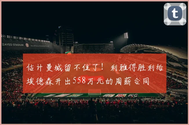 估计曼城留不住了！利雅得胜利给埃德森开出558万元的周薪合同