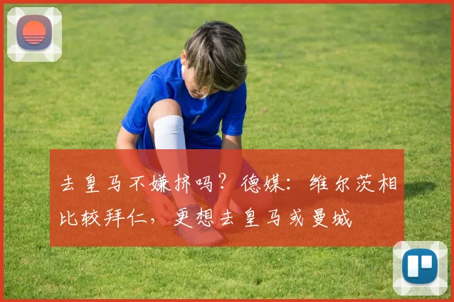 去皇马不嫌挤吗？德媒：维尔茨相比较拜仁，更想去皇马或曼城