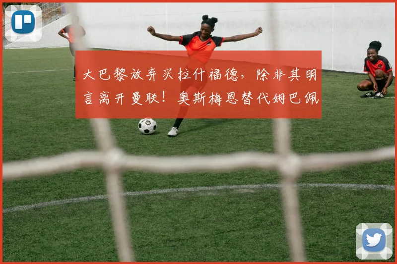 大巴黎放弃买拉什福德，除非其明言离开曼联！奥斯梅恩替代姆巴佩