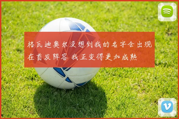 格瓦迪奥尔没想到我的名字会出现在首发阵容 我正变得更加成熟