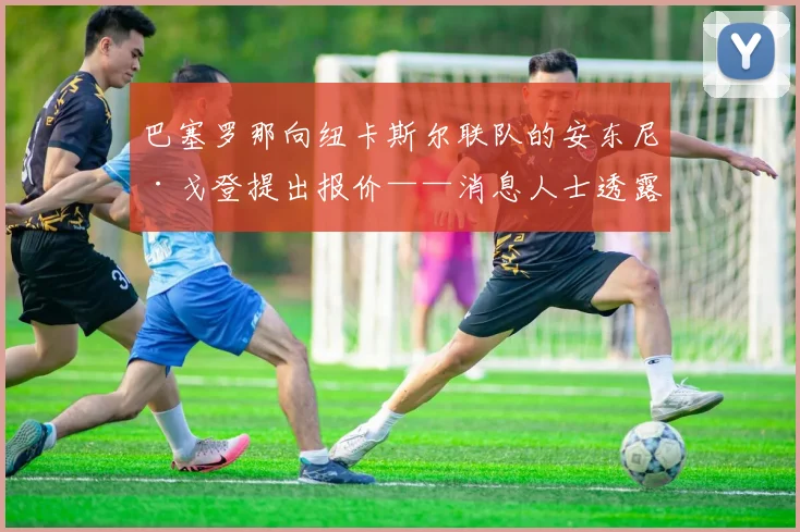 巴塞罗那向纽卡斯尔联队的安东尼·戈登提出报价——消息人士透露
