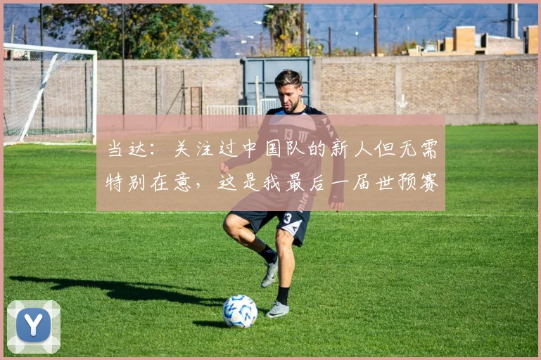 当达：关注过中国队的新人但无需特别在意，这是我最后一届世预赛