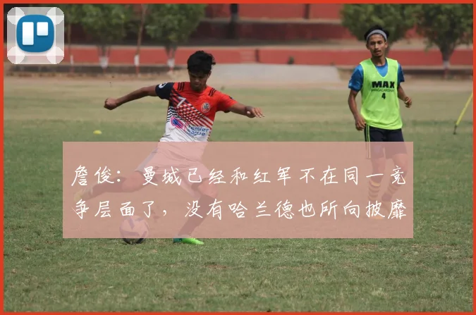 詹俊：曼城已经和红军不在同一竞争层面了，没有哈兰德也所向披靡